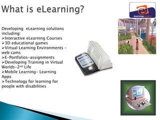 Developing eLearning solutions
including:
Interactive eLearning Courses
3D educational games
Virtual Learning Environments –
web cams
E-Portfolios-assignments
Developing Training in Virtual
Worlds-2nd Life
Mobile Learning- Learning
Apps
Technology for learning for
people with disabilities
 