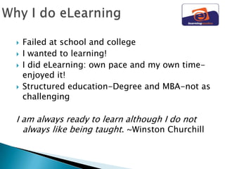    Failed at school and college
   I wanted to learning!
   I did eLearning: own pace and my own time-
    enjoyed it!
   Structured education-Degree and MBA-not as
    challenging

I am always ready to learn although I do not
  always like being taught. ~Winston Churchill
 
