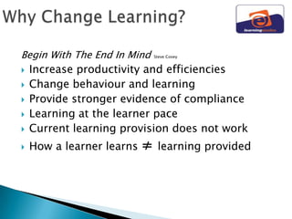 Begin With The End In Mind     Steve Covey


   Increase productivity and efficiencies
   Change behaviour and learning
   Provide stronger evidence of compliance
   Learning at the learner pace
   Current learning provision does not work
   How a learner learns   ≠    learning provided
 