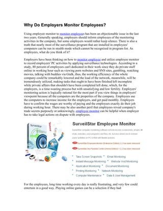Why Do Employers Monitor Employees?
Using employee monitor to monitor employees has been an objectionable issue in the last
two years. Generally speaking, employers should inform employees of the monitoring
activities in the company, but some employers would rather keep silence. There is also a
truth that nearly most of the surveillance program that are installed in employees'
computers can be run in stealth mode which cannot be recognized in program list. As
employees, what do you think of it?

Employers have been thinking on how to monitor employee and utilize employee monitor
to record employees' PC activities by applying surveillance technologies. According to a
study, 80 percent of employees can't dedicated in their work since they do private stuff
online in working hour such as viewing porn websites and SNS sites, gambling, watching
movies, talking with buddies via Gtalk, thus, the working efficiency of the whole
company could be remarkably lowered and the load of the network, meanwhile, will be
tremendously utilized, making tasks that ought to have been finished left incomplete
while private affairs that shouldn't have been completed left done, which, for the
employers, is a time-wasting process but with unsatisfying and low fertility. Employers'
monitoring action is logically rational for the most part if you view things in employers'
viewpoint because all the computers are the properties of the company. Employees use
the computers to increase income for the employers, and get paid monthly. Employers
have to confirm the wages are worthy of paying and the employees exactly do their job
during working hour. There may be also another peril that employees reveal company's
trade secrets purposely or unknowingly, employee monitor can be helpful when employer
has to take legal actions on dispute with employees.




For the employees, long time working every day is really frustrating, and very few could
entertain in a good way. Playing online games can be a selection if they had
 