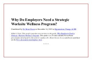 Why Do Employers Need a Strategic
Worksite Wellness Program?
Contributed by Dr. Brent Green on December 14, 2015 in Organization, Change, & HR
Editor’s Note: This article provides an overview to the guide, Why Employers Need a
Strategic Worksite Wellness Program. This guide is a 23-slide editable PowerPoint
presentation developed by this article’s author, Dr. Brent Green. It is available for purchase
on the Flevy documents marketplace here.
* * * *
 