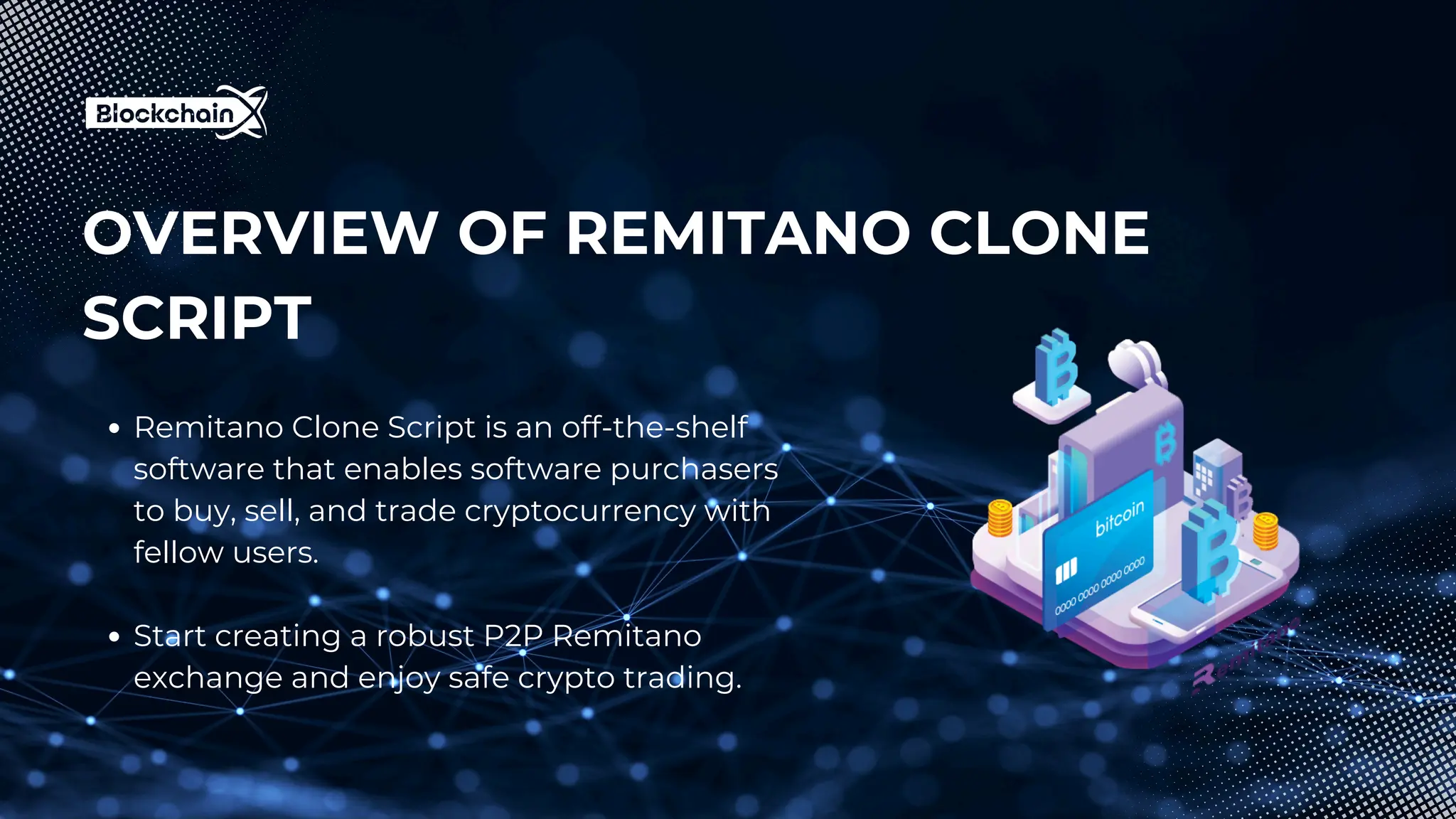 OVERVIEW OF REMITANO CLONE
SCRIPT
Remitano Clone Script is an off-the-shelf
software that enables software purchasers
to buy, sell, and trade cryptocurrency with
fellow users.
Start creating a robust P2P Remitano
exchange and enjoy safe crypto trading.
 