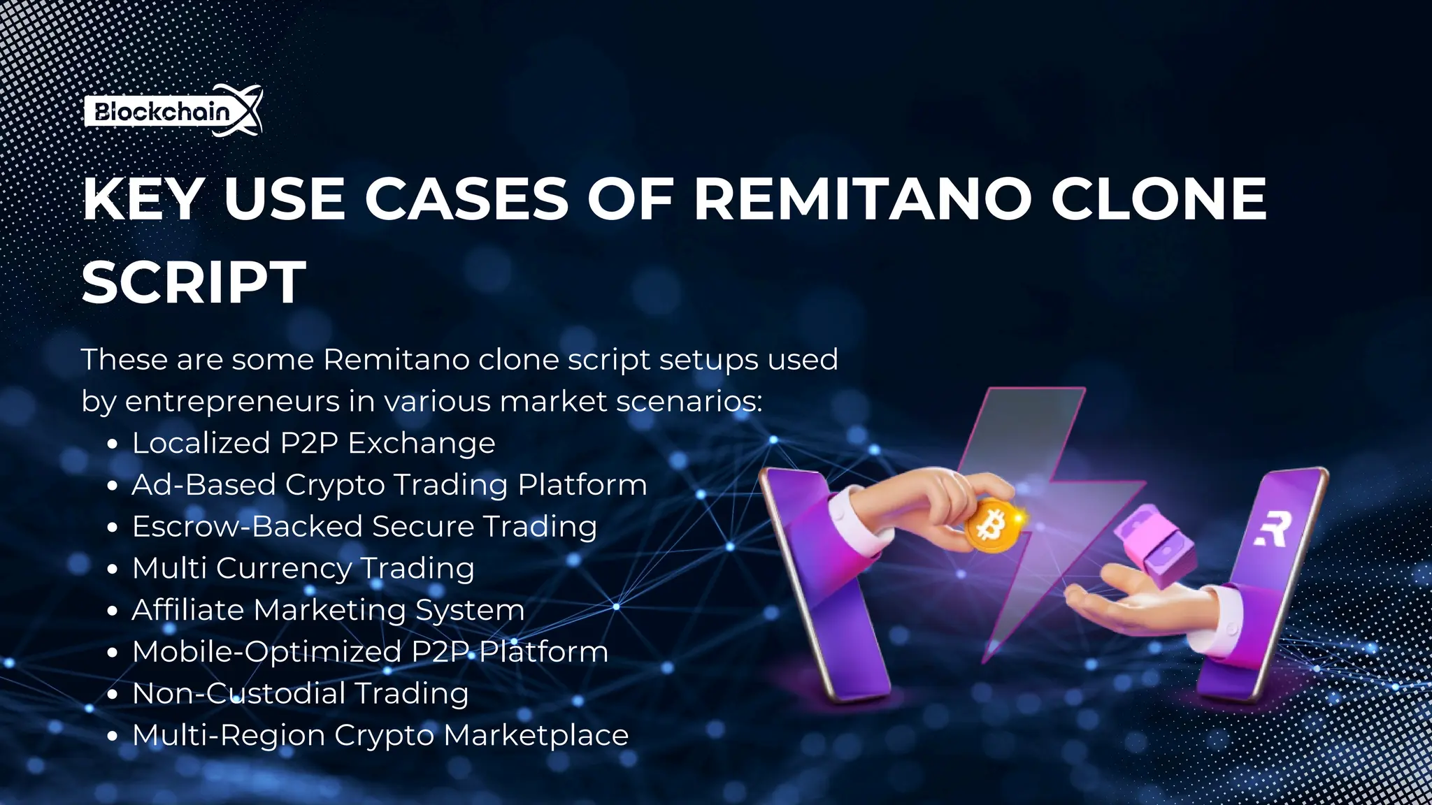 KEY USE CASES OF REMITANO CLONE
SCRIPT
These are some Remitano clone script setups used
by entrepreneurs in various market scenarios:
Localized P2P Exchange
Ad-Based Crypto Trading Platform
Escrow-Backed Secure Trading
Multi Currency Trading
Affiliate Marketing System
Mobile-Optimized P2P Platform
Non-Custodial Trading
Multi-Region Crypto Marketplace
 