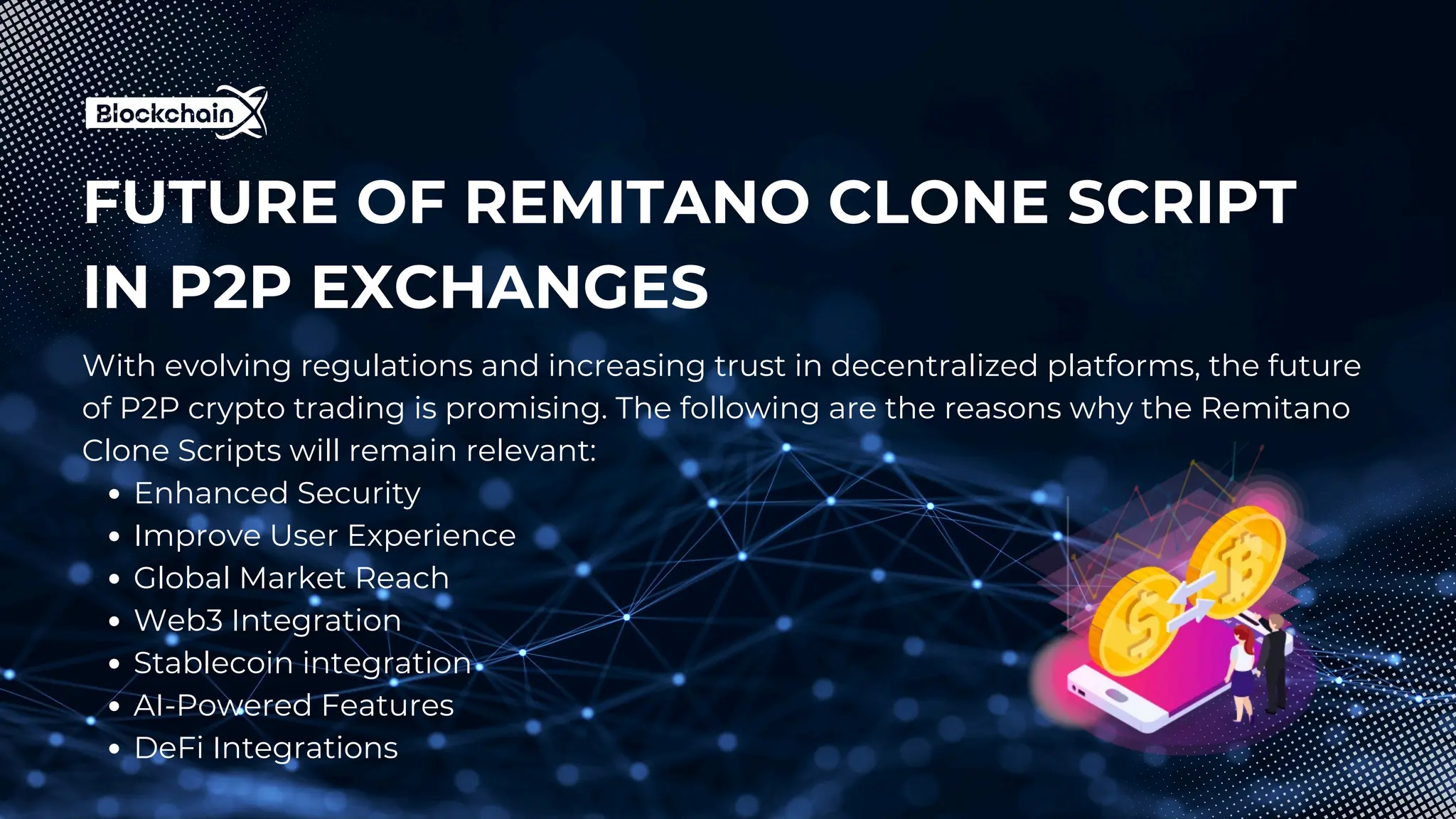 FUTURE OF REMITANO CLONE SCRIPT
IN P2P EXCHANGES
With evolving regulations and increasing trust in decentralized platforms, the future
of P2P crypto trading is promising. The following are the reasons why the Remitano
Clone Scripts will remain relevant:
Enhanced Security
Improve User Experience
Global Market Reach
Web3 Integration
Stablecoin integration
AI-Powered Features
DeFi Integrations
 