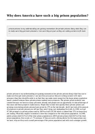 Why does America have such a big prison population?
private prisons to my understanding are gaining momentum Are private prisons doing what they can
to make sure they get more prisoners. I am sure they are just as they are cutting corners to fit more
...
private prisons to my understanding are gaining momentum Are private prisons doing what they can to
make sure they get more prisoners. I am sure they are just as they are cutting corners to fit more
prisoners than they should be able to so that they can make more money but the large prison population
wasn't created because these private prisons wanted more prisoners. The private prison industry was
created because we have too many prisoners already and people saw an opportunity to take advantage of
this issue and these people to make money. People like to state how quickly these private prisons are
growing even stating private prisons have grown by 37% in the last decade. And if you look at the amount
of prisoners in private prisons you will see they aren't lying, just misleading the truth. In 2000, we had
87,369 prisoners in private prisons and by 2009 we had 129,336 which is indeed that 37% increase they
are stating. What they neglect to mention is how this compares to the total prison population. In 2000,
public prisons held 6.3% of of the total prison population in 2009 private prisons held 8.0% of the total
prison population, this is only a 1.7% increase. If they are such a driving factor for the large prison size
we have, why are they such a small percentage of the prison population and with such a meager growth
 