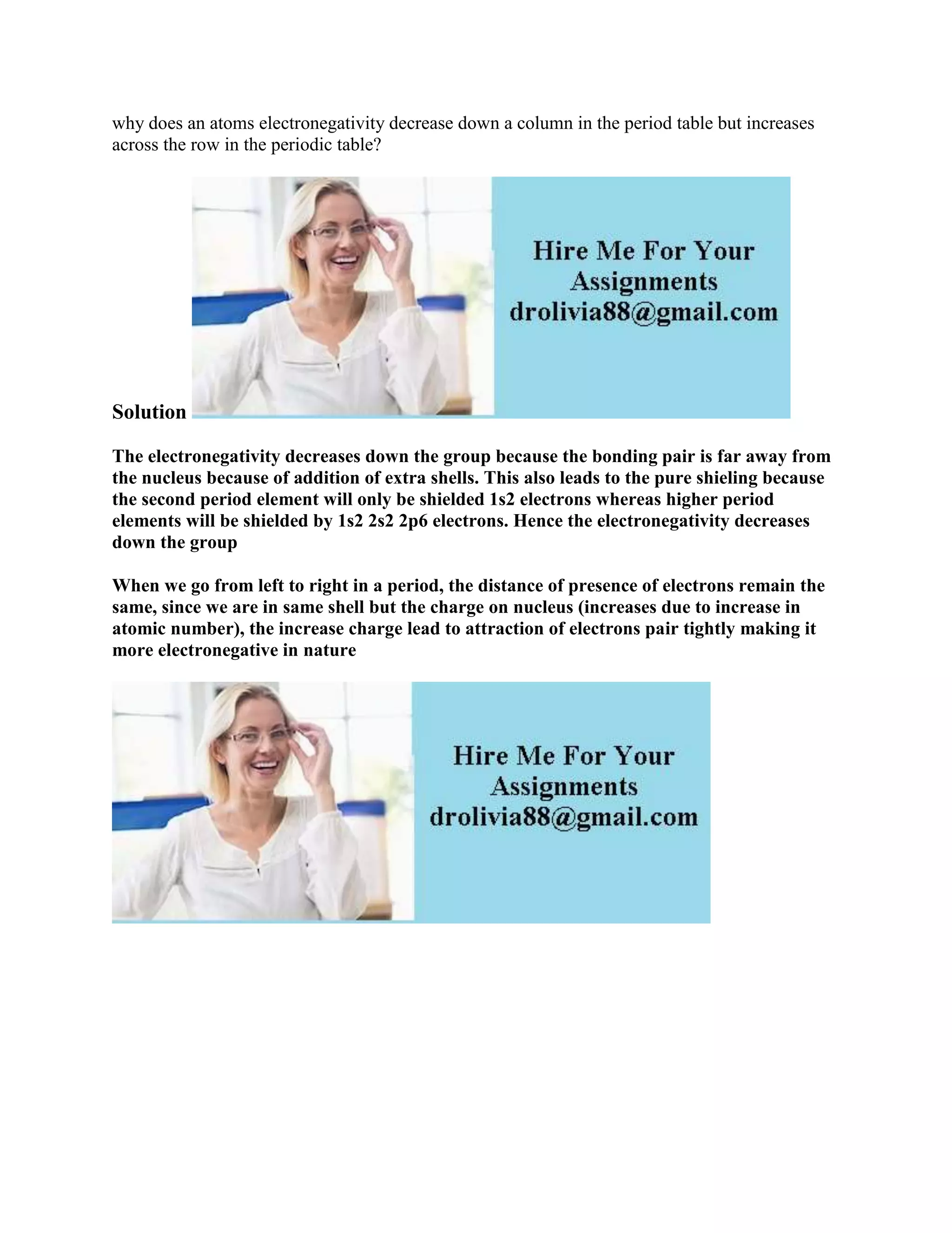 why does an atoms electronegativity decrease down a column in the period table but increases
across the row in the periodic table?
Solution
The electronegativity decreases down the group because the bonding pair is far away from
the nucleus because of addition of extra shells. This also leads to the pure shieling because
the second period element will only be shielded 1s2 electrons whereas higher period
elements will be shielded by 1s2 2s2 2p6 electrons. Hence the electronegativity decreases
down the group
When we go from left to right in a period, the distance of presence of electrons remain the
same, since we are in same shell but the charge on nucleus (increases due to increase in
atomic number), the increase charge lead to attraction of electrons pair tightly making it
more electronegative in nature