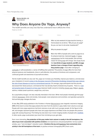 3/29/2018 Why Does Anyone Do Yoga, Anyway? | Psychology Today
https://www.psychologytoday.com/us/blog/urban-survival/201506/why-does-anyone-do-yoga-anyway 1/5
Veriﬁed by Psychology TodayFind a Therapist (City or Zip)
Marlynn Wei M.D., J.D.
Urban Survival
Source: antoniodiaz/Shutterstock
Why Does Anyone Do Yoga, Anyway?
The health beneﬁts are very real. But few understand how it aﬀects the mind.
Posted Jun 22, 2015
SHARE TWEET EMAIL MORE
After my last weekend of yoga teacher training, a
friend asked me at dinner, “Why do you do yoga?
So you can learn to do what, headstands?”
Why do people do yoga?
More than 90% of people who come to yoga do so
for physical exercise, improved health, or stress
management, but for most people, their primary
reason for doing yoga will change. One study found
that two-thirds of yoga students and 85% of yoga
teachers have a change of heart regarding why
they practice yoga—most often changing to
spirituality or self-actualization, a sense of fulﬁlling their potential. The practice of yoga oﬀers far more than
physical postures and headstands—there is self-reﬂection, the practice of kindness and compassion, and
continued growth and awareness of yourself and others.
Yet the health beneﬁts are very real: Yes, yoga can increase your ﬂexibility, improve your balance, and decrease
your cholesterol. A recent review in the European Journal of Preventive Cardiology showed that yoga reduces
the risk of heart disease as much as conventional exercise. On average, yoga participants lost ﬁve pounds,
decreased their blood pressure, and lowered their low-density (“bad”) cholesterol by 12 points.  There is a vast
and growing body of research on how yoga improves health concerns including chronic pain, fatigue, obesity,
asthma, irritable bowel syndrome, weight loss, and more.
As a psychiatrist, though, I am also naturally interested in the brain. While most people intuitively get that yoga
reduces depression, stress and anxiety, most people—even physicians and scientists—are typically surprised to
ﬁnd out that yoga changes the brain.
A new, May 2015 study published in the Frontiers in Human Neuroscience uses magnetic resonance imaging
(MRI) of the brain to show that yoga protects the brain from the decline in gray matter brain volume as we age.
People with more yoga experience had brain volumes on par with much younger people. [In the ﬁgure to the
left, red triangles represent people who have zero yoga experience and ﬁlled circles are people who practice
yoga with varying frequency]. This ﬁnding has also been true in brain imaging studies of people who meditate.
In other words, yoga could protect your brain from shrinking as you get older.
Even more interesting, the protection of this gray matter brain volume is mostly in the left hemisphere, the
side of your brain associated with positive emotions and experiences and parasympathetic nervous system
activity—your “rest and digest” relaxation system. Emotions like joy and happiness have exclusively more
activity in the left hemisphere of the brain on positive emission tomography (PET) brain scans.
 