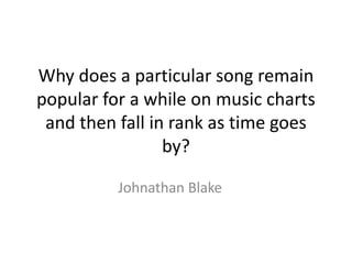 Why does a particular song remain
popular for a while on music charts
 and then fall in rank as time goes
                 by?

          Johnathan Blake
 
