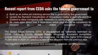 ❏ Build up an online job matching service that is governed by the government
❏ Update the Standard Classification of Occupations Codes in Australia and New
Zealand to allow immigrants with necessary or cutting-edge capabilities
❏ Be more open about how it determines which jobs should be considered for
inclusion on the skilled occupation listings.
The Global Talent Scheme (GTS) is characterised as "extremely restricted" by
CEDA. Following COVID, Minister Hawke recognised, Australia's immigration
policies must be more adaptable and responsive. He cited the higher GTS intake of
15,000 slots in 2020–21, which is a triple of the allocation from the previous year.
The migration program's structure and composition, however, are still unknown.
Recent report from CEDA asks the federal government to
 