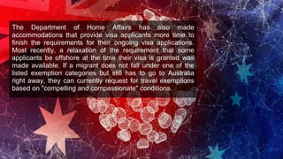 The Department of Home Affairs has also made
accommodations that provide visa applicants more time to
finish the requirements for their ongoing visa applications.
Most recently, a relaxation of the requirement that some
applicants be offshore at the time their visa is granted was
made available. If a migrant does not fall under one of the
listed exemption categories but still has to go to Australia
right away, they can currently request for travel exemptions
based on "compelling and compassionate" conditions.
 