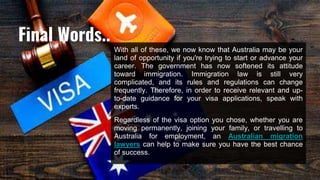 With all of these, we now know that Australia may be your
land of opportunity if you're trying to start or advance your
career. The government has now softened its attitude
toward immigration. Immigration law is still very
complicated, and its rules and regulations can change
frequently. Therefore, in order to receive relevant and up-
to-date guidance for your visa applications, speak with
experts.
Regardless of the visa option you chose, whether you are
moving permanently, joining your family, or travelling to
Australia for employment, an Australian migration
lawyers can help to make sure you have the best chance
of success.
Final Words..
 