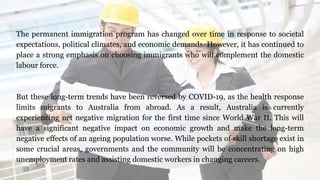 The permanent immigration program has changed over time in response to societal
expectations, political climates, and economic demands. However, it has continued to
place a strong emphasis on choosing immigrants who will complement the domestic
labour force.
But these long-term trends have been reversed by COVID-19, as the health response
limits migrants to Australia from abroad. As a result, Australia is currently
experiencing net negative migration for the first time since World War II. This will
have a significant negative impact on economic growth and make the long-term
negative effects of an ageing population worse. While pockets of skill shortage exist in
some crucial areas, governments and the community will be concentrating on high
unemployment rates and assisting domestic workers in changing careers.
 