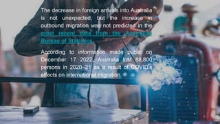 The decrease in foreign arrivals into Australia
is not unexpected, but the increase in
outbound migration was not predicted in the
most recent data from the Australian
Bureau of Statistics.
According to information made public on
December 17 2022, Australia lost 88,800
persons in 2020–21 as a result of COVID's
effects on international migration.
 