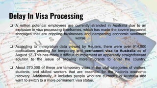 ❏ A million potential employees are currently stranded in Australia due to an
explosion in visa processing timeframes, which has made the severe personnel
shortages that are crippling businesses and dampening economic sentiment
worse.
❏ According to immigration data viewed by Reuters, there were over 914,000
applications pending for temporary and permanent visa to Australia as of
August 12. This has made it difficult to implement an apparently straightforward
solution to the issue of allowing more migrants to enter the country.
❏ About 370,000 of these are temporary visas in the vital categories of visitors,
students, and skilled workers that are essential for the nation's economic
recovery. Additionally, it includes people who are currently in Australia and
want to switch to a more permanent visa status.
Delay In Visa Processing
 