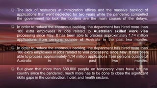 ❏ The lack of resources at immigration offices and the massive backlog of
applications that went neglected for two years while the pandemic compelled
the government to lock the borders are the main causes of the delays.
❏ In order to reduce the enormous backlog, the department has hired more than
180 extra employees in jobs related to Australian skilled work visa
processing since May. It has been able to process approximately 1.14 million
applications from persons outside of Australia in the past two months.
❏ In order to reduce the enormous backlog, the department has hired more than
180 extra employees in jobs related to visa processing since May. It has been
able to process approximately 1.14 million applications from persons outside of
Australia in the past two months.
❏ But given that more than 600,000 people on temporary visas have left the
country since the pandemic, much more has to be done to close the significant
skills gaps in the construction, hotel, and health sectors.
 