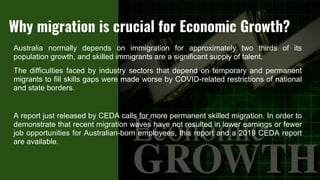Australia normally depends on immigration for approximately two thirds of its
population growth, and skilled immigrants are a significant supply of talent.
The difficulties faced by industry sectors that depend on temporary and permanent
migrants to fill skills gaps were made worse by COVID-related restrictions of national
and state borders.
A report just released by CEDA calls for more permanent skilled migration. In order to
demonstrate that recent migration waves have not resulted in lower earnings or fewer
job opportunities for Australian-born employees, this report and a 2019 CEDA report
are available.
Why migration is crucial for Economic Growth?
 