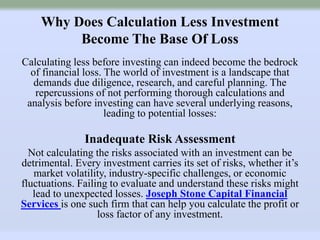 Why Does Calculation Less Investment
Become The Base Of Loss
Calculating less before investing can indeed become the bedrock
of financial loss. The world of investment is a landscape that
demands due diligence, research, and careful planning. The
repercussions of not performing thorough calculations and
analysis before investing can have several underlying reasons,
leading to potential losses:
Inadequate Risk Assessment
Not calculating the risks associated with an investment can be
detrimental. Every investment carries its set of risks, whether it’s
market volatility, industry-specific challenges, or economic
fluctuations. Failing to evaluate and understand these risks might
lead to unexpected losses. Joseph Stone Capital Financial
Services is one such firm that can help you calculate the profit or
loss factor of any investment.
 