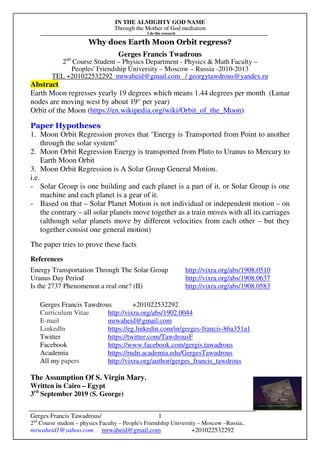 IN THE ALMIGHTY GOD NAME
Through the Mother of God mediation
I do this research
Gerges Francis Tawadrous/
2nd
Course student – physics Faculty – People's Friendship University – Moscow –Russia..
mrwaheid1@yahoo.com mrwaheid@gmail.com +201022532292
1
Why does Earth Moon Orbit regress?
Gerges Francis Twadrous
2nd
Course Student – Physics Department - Physics & Math Faculty –
Peoples' Friendship University – Moscow – Russia -2010-2013
TEL +201022532292 mrwaheid@gmail.com / georgytawdrous@yandex.ru
Abstract
Earth Moon regresses yearly 19 degrees which means 1.44 degrees per month (Lunar
nodes are moving west by about 19° per year)
Orbit of the Moon (https://en.wikipedia.org/wiki/Orbit_of_the_Moon)
Paper Hypotheses
1. Moon Orbit Regression proves that "Energy is Transported from Point to another
through the solar system"
2. Moon Orbit Regression Energy is transported from Pluto to Uranus to Mercury to
Earth Moon Orbit
3. Moon Orbit Regression is A Solar Group General Motion.
i.e.
- Solar Group is one building and each planet is a part of it. or Solar Group is one
machine and each planet is a gear of it.
- Based on that – Solar Planet Motion is not individual or independent motion – on
the contrary – all solar planets move together as a train moves with all its carriages
(although solar planets move by different velocities from each other – but they
together consist one general motion)
The paper tries to prove these facts
References
Energy Transportation Through The Solar Group http://vixra.org/abs/1908.0510
Uranus Day Period http://vixra.org/abs/1908.0637
Is the 2737 Phenomenon a real one? (II) http://vixra.org/abs/1908.0583
Gerges Francis Tawdrous +201022532292
Curriculum Vitae http://vixra.org/abs/1902.0044
E-mail mrwaheid@gmail.com
Linkedln https://eg.linkedin.com/in/gerges-francis-86a351a1
Twitter https://twitter.com/TawdrousF
Facebook https://www.facebook.com/gergis.tawadrous
Academia https://rudn.academia.edu/GergesTawadrous
All my papers http://vixra.org/author/gerges_francis_tawdrous
The Assumption Of S. Virgin Mary.
Written in Cairo – Egypt
3rd
September 2019 (S. George)
 