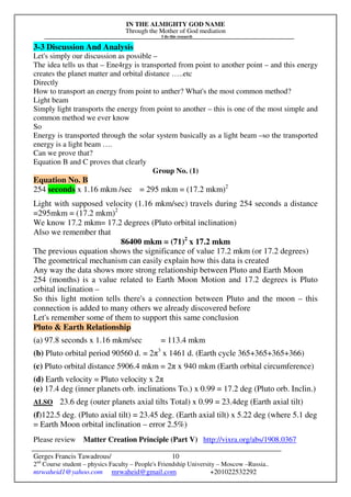 IN THE ALMIGHTY GOD NAME
Through the Mother of God mediation
I do this research
Gerges Francis Tawadrous/
2nd
Course student – physics Faculty – People's Friendship University – Moscow –Russia..
mrwaheid1@yahoo.com mrwaheid@gmail.com +201022532292
10
3-3 Discussion And Analysis
Let's simply our discussion as possible –
The idea tells us that – Ene4rgy is transported from point to another point – and this energy
creates the planet matter and orbital distance …..etc
Directly
How to transport an energy from point to anther? What's the most common method?
Light beam
Simply light transports the energy from point to another – this is one of the most simple and
common method we ever know
So
Energy is transported through the solar system basically as a light beam –so the transported
energy is a light beam ….
Can we prove that?
Equation B and C proves that clearly
Group No. (1)
Equation No. B
254 seconds x 1.16 mkm /sec = 295 mkm = (17.2 mkm)2
Light with supposed velocity (1.16 mkm/sec) travels during 254 seconds a distance
=295mkm = (17.2 mkm)2
We know 17.2 mkm= 17.2 degrees (Pluto orbital inclination)
Also we remember that
86400 mkm = (71)2
x 17.2 mkm
The previous equation shows the significance of value 17.2 mkm (or 17.2 degrees)
The geometrical mechanism can easily explain how this data is created
Any way the data shows more strong relationship between Pluto and Earth Moon
254 (months) is a value related to Earth Moon Motion and 17.2 degrees is Pluto
orbital inclination –
So this light motion tells there's a connection between Pluto and the moon – this
connection is added to many others we already discovered before
Let's remember some of them to support this same conclusion
Pluto & Earth Relationship
(a) 97.8 seconds x 1.16 mkm/sec = 113.4 mkm
(b) Pluto orbital period 90560 d. = 2π3
x 1461 d. (Earth cycle 365+365+365+366)
(c) Pluto orbital distance 5906.4 mkm = 2π x 940 mkm (Earth orbital circumference)
(d) Earth velocity = Pluto velocity x 2π
(e) 17.4 deg (inner planets orb. inclinations To.) x 0.99 = 17.2 deg (Pluto orb. Inclin.)
ALSO 23.6 deg (outer planets axial tilts Total) x 0.99 = 23.4deg (Earth axial tilt)
(f)122.5 deg. (Pluto axial tilt) = 23.45 deg. (Earth axial tilt) x 5.22 deg (where 5.1 deg
= Earth Moon orbital inclination – error 2.5%)
Please review Matter Creation Principle (Part V) http://vixra.org/abs/1908.0367
 