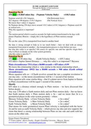 IN THE ALMIGHTY GOD NAME
Through the Mother of God mediation
I do this research
Gerges Francis Tawadrous/
2nd
Course student – physics Faculty – People's Friendship University – Moscow –Russia..
mrwaheid1@yahoo.com mrwaheid@gmail.com +201022532292
12
Equation No. D
254 days x 0.4665 mkm /day (Neptune Velocity Daily) =118.5 mkm
Neptune axial tilt =28.3 degrees (On Horizontal Axis)
28.3 degrees +90 degrees =118.3 degrees (On Vertical Axis)
We know that 1 mkm =1 degrees
So Neptune during 254 days move around 118.3 mkm (=118.3 degrees) = Neptune axial tilt
at vertical axis….
Why this equation is important?
(1)
The motion period which is used as seconds for light motion transformed to be days with
planet (Neptune) Motion – simply this is the hypothesis of Pluto motion concept
(2)
We see the value 254 is transported from hand to another hand
the data is strong enough to help us to see much better – here we deal with an energy
transported from point to another – the transportation process is clear before our eyes
but why this value is so specific? Of course it's specific one and has specific origin that's
why it effects so deeply on the solar system geometry
why this value is specific??
Equation No. E
254 days x 2.58 mkm /day (Earth Velocity Daily) = 655.3 mkm
655 mkm = Jupiter Saturn Distance ….. why this value is so important?? Because
Pluto circumference 7511.4 km x 86400 seconds = 655 mkm x 0.99
We know this relationship which is very similar to the moon relationship which…
Moon circumference 10921 km x 86400 seconds = 940 mkm (Earth orbital
circumference)-
Moon equation tells us – if Earth revolves around the sun a complete revolution in
one day only – so the moon circumference will be = 1 second of her motion
Pluto equation tells some similar thing – that if a planet moves from Jupiter to Saturn
so Pluto circumference will be equal 1 second of this motion
Shortly
655 mkm is a distance related strongly to Pluto motion – we have discussed that
before deeply –
Any way 2.58 mkm is Earth motion daily and not Pluto motion daily – but we know
that Earth motion daily = Pluto motion daily x 2π – and we know that 2π is a
geometrical player in the solar system geometry – where
Mercury Velocity Daily x Ceres Velocity Daily = 2π x mkm2
Venus Velocity Daily x Mars Velocity Daily = 2π x mkm2
Earth Velocity Daily x Moon Velocity Daily = 2π x mkm2
That means for some geometrical reason Pluto velocity is multiplied with the factor
2π and be seen as earth Velocity Daily – which proves my idea and also supports the
claim that there's a strong relationship between Pluto on one side and earth with her
moon on the other side..
 