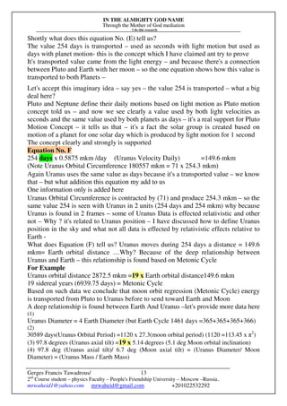 IN THE ALMIGHTY GOD NAME
Through the Mother of God mediation
I do this research
Gerges Francis Tawadrous/
2nd
Course student – physics Faculty – People's Friendship University – Moscow –Russia..
mrwaheid1@yahoo.com mrwaheid@gmail.com +201022532292
13
Shortly what does this equation No. (E) tell us?
The value 254 days is transported – used as seconds with light motion but used as
days with planet motion- this is the concept which I have claimed ant try to prove
It's transported value came from the light energy – and because there's a connection
between Pluto and Earth with her moon – so the one equation shows how this value is
transported to both Planets –
Let's accept this imaginary idea – say yes – the value 254 is transported – what a big
deal here?
Pluto and Neptune define their daily motions based on light motion as Pluto motion
concept told us – and now we see clearly a value used by both light velocities as
seconds and the same value used by both planets as days – it's a real support for Pluto
Motion Concept – it tells us that – it's a fact the solar group is created based on
motion of a planet for one solar day which is produced by light motion for 1 second
The concept clearly and strongly is supported
Equation No. F
254 days x 0.5875 mkm /day (Uranus Velocity Daily) =149.6 mkm
(Note Uranus Orbital Circumference 180557 mkm = 71 x 254.3 mkm)
Again Uranus uses the same value as days because it's a transported value – we know
that – but what addition this equation my add to us
One information only is added here
Uranus Orbital Circumference is contracted by (71) and produce 254.3 mkm – so the
same value 254 is seen with Uranus in 2 units (254 days and 254 mkm) why because
Uranus is found in 2 frames – some of Uranus Data is effected relativistic and other
not – Why ? it's related to Uranus position – I have discussed how to define Uranus
position in the sky and what not all data is effected by relativistic effects relative to
Earth -
What does Equation (F) tell us? Uranus moves during 254 days a distance = 149.6
mkm= Earth orbital distance …Why? Because of the deep relationship between
Uranus and Earth – this relationship is found based on Metonic Cycle
For Example
Uranus orbital distance 2872.5 mkm =19 x Earth orbital distance149.6 mkm
19 sidereal years (6939.75 days) = Metonic Cycle
Based on such data we conclude that moon orbit regression (Metonic Cycle) energy
is transported from Pluto to Uranus before to send toward Earth and Moon
A deep relationship is found between Earth And Uranus –let's provide more data here
(1)
Uranus Diameter = 4 Earth Diameter (but Earth Cycle 1461 days =365+365+365+366)
(2)
30589 days(Uranus Orbital Period) =1120 x 27.3(moon orbital period) (1120 =113.45 x π2
)
(3) 97.8 degrees (Uranus axial tilt) =19 x 5.14 degrees (5.1 deg Moon orbital inclination)
(4) 97.8 deg (Uranus axial tilt)/ 6.7 deg (Moon axial tilt) = (Uranus Diameter/ Moon
Diameter) = (Uranus Mass / Earth Mass)
 