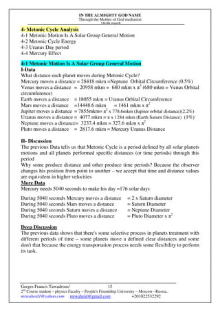 IN THE ALMIGHTY GOD NAME
Through the Mother of God mediation
I do this research
Gerges Francis Tawadrous/
2nd
Course student – physics Faculty – People's Friendship University – Moscow –Russia..
mrwaheid1@yahoo.com mrwaheid@gmail.com +201022532292
15
4- Metonic Cycle Analysis
4-1 Metonic Motion Is A Solar Group General Motion
4-2 Metonic Cycle Energy
4-3 Uranus Day period
4-4 Mercury Effect
4-1 Metonic Motion Is A Solar Group General Motion
I-Data
What distance each planet moves during Metonic Cycle?
Mercury moves a distance = 28418 mkm =Neptune Orbital Circumference (0.5%)
Venus moves a distance = 20958 mkm = 680 mkm x π3
(680 mkm = Venus Orbital
circumference)
Earth moves a distance = 18055 mkm = Uranus Orbital Circumference
Mars moves a distance =14448.6 mkm = 1461 mkm x π2
Jupiter moves a distance = 7855mkm= π2
x 778.6mkm (Jupiter orbital distance)(2.2%)
Uranus moves a distance = 4077 mkm = π x 1284 mkm (Earth Saturn Distance) (1%)
Neptune moves a distance= 3237.4 mkm = 327.6 mkm x π2
Pluto moves a distance = 2817.6 mkm = Mercury Uranus Distance
II- Discussion
The previous Data tells us that Metonic Cycle is a period defined by all solar planets
motions and all planets performed specific distances (or time periods) through this
period
Why some produce distance and other produce time periods? Because the observer
changes his position from point to another – we accept that time and distance values
are equivalent in higher velocities
More Data
Mercury needs 5040 seconds to make his day =176 solar days
During 5040 seconds Mercury moves a distance = 2 x Saturn diameter
During 5040 seconds Mars moves a distance = Saturn Diameter
During 5040 seconds Saturn moves a distance = Neptune Diameter
During 5040 seconds Pluto moves a distance = Pluto Diameter x π2
Deep Discussion
The previous data shows that there's some selective process in planets treatment with
different periods of time – some planets move a defined clear distances and some
don't that because the energy transportation process needs some flexibility to perform
its task.
 