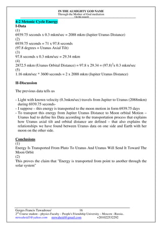 IN THE ALMIGHTY GOD NAME
Through the Mother of God mediation
I do this research
Gerges Francis Tawadrous/
2nd
Course student – physics Faculty – People's Friendship University – Moscow –Russia..
mrwaheid1@yahoo.com mrwaheid@gmail.com +201022532292
16
4-2 Metonic Cycle Energy
I-Data
(1)
6939.75 seconds x 0.3 mkm/sec = 2088 mkm (Jupiter Uranus Distance)
(2)
6939.75 seconds = 71 x 97.8 seconds
(97.8 degrees = Uranus Axial Tilt)
(3)
97.8 seconds x 0.3 mkm/sec = 29.34 mkm
(4)
2872.5 mkm (Uranus Orbital Distance) = 97.8 x 29.34 = (97.8)2
x 0.3 mkm/sec
(5)
1.16 mkm/sec * 3600 seconds = 2 x 2088 mkm (Jupiter Uranus Distance)
II-Discussion
The previous data tells us
- Light with known velocity (0.3mkm/sec) travels from Jupiter to Uranus (2088mkm)
during 6939.75 seconds-
- I suppose – this energy is transported to the moon motion in form 6939.75 days
- To transport this energy from Jupiter Uranus Distance to Moon orbital Motion –
Uranus had to define his Data according to the transportation process that explains
how Uranus axial tilt and orbital distance are defined – that also explains the
relationships we have found between Uranus data on one side and Earth with her
moon on the other side.
Conclusions
(1)
Energy Is Transported From Pluto To Uranus And Uranus Will Send It Toward The
Moon Orbit
(2)
This proves the claim that "Energy is transported from point to another through the
solar system"
 