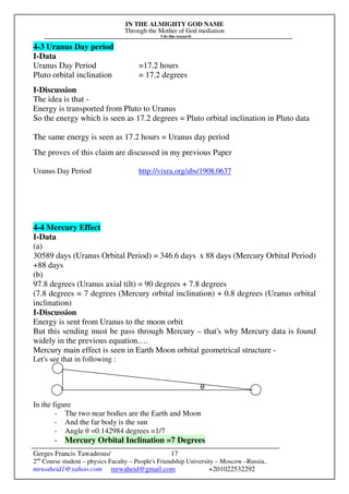 IN THE ALMIGHTY GOD NAME
Through the Mother of God mediation
I do this research
Gerges Francis Tawadrous/
2nd
Course student – physics Faculty – People's Friendship University – Moscow –Russia..
mrwaheid1@yahoo.com mrwaheid@gmail.com +201022532292
17
4-3 Uranus Day period
I-Data
Uranus Day Period =17.2 hours
Pluto orbital inclination = 17.2 degrees
I-Discussion
The idea is that -
Energy is transported from Pluto to Uranus
So the energy which is seen as 17.2 degrees = Pluto orbital inclination in Pluto data
The same energy is seen as 17.2 hours = Uranus day period
The proves of this claim are discussed in my previous Paper
Uranus Day Period http://vixra.org/abs/1908.0637
4-4 Mercury Effect
I-Data
(a)
30589 days (Uranus Orbital Period) = 346.6 days x 88 days (Mercury Orbital Period)
+88 days
(b)
97.8 degrees (Uranus axial tilt) = 90 degrees + 7.8 degrees
(7.8 degrees = 7 degrees (Mercury orbital inclination) + 0.8 degrees (Uranus orbital
inclination)
I-Discussion
Energy is sent from Uranus to the moon orbit
But this sending must be pass through Mercury – that's why Mercury data is found
widely in the previous equation….
Mercury main effect is seen in Earth Moon orbital geometrical structure -
Let's see that in following :
θ
In the figure
- The two near bodies are the Earth and Moon
- And the far body is the sun
- Angle θ =0.142984 degrees =1/7
- Mercury Orbital Inclination =7 Degrees
 