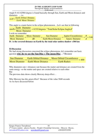 IN THE ALMIGHTY GOD NAME
Through the Mother of God mediation
I do this research
Gerges Francis Tawadrous/
2nd
Course student – physics Faculty – People's Friendship University – Moscow –Russia..
mrwaheid1@yahoo.com mrwaheid@gmail.com +201022532292
18
400
RaduisEarth
ceCircumfeenOrbitalMoon
DistanceMoonEarth
DistanceOrbitalEarth
DiameterMoon
DiameterSun
===
Angle θ =0.142984 degree is found basically through Sun, Earth and Moon distances and
diameters …i.e.
DistanceMoon
Distance
sin
Earth
OrbitalEarth
=θ
This angle is a main factor in the eclipse phenomenon…Let's see that in following
"AngleEclipseSolarTotal"degrees532.0
DaimeterMoon
DaimeterEarth
sin φθ =×
I wish we remember
3.66
DaimeterSaturn
nceCircumfereJupiter
DistanceMoonEarth
DiameterSun
D
DaimeterMoon
DaimeterMoon
DaimeterEarth
=====
φ
θ
π
D: is the covered distance on Earth by the total solar umbra shadow =304 km
II-Discussion
We had strong discussion concerned the eclipse phenomena, let's remember our basic
question why do we see the Sun Disc = The moon Disc…? Because
Why diameters rate = distances rate because the matter and distance are created from the
same energy –so the matter and space are created relative to each other
But
The previous data shows clearly Mercury deep effect…
Why Mercury has this great effect? Because of the value 5040 seconds
As we have discussed before
 