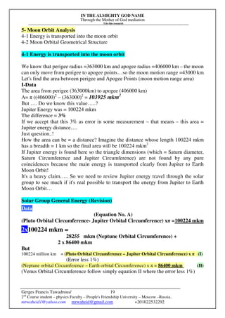 IN THE ALMIGHTY GOD NAME
Through the Mother of God mediation
I do this research
Gerges Francis Tawadrous/
2nd
Course student – physics Faculty – People's Friendship University – Moscow –Russia..
mrwaheid1@yahoo.com mrwaheid@gmail.com +201022532292
19
5- Moon Orbit Analysis
4-1 Energy is transported into the moon orbit
4-2 Moon Orbital Geometrical Structure
4-1 Energy is transported into the moon orbit
We know that perigee radius =363000 km and apogee radius =406000 km – the moon
can only move from perigee to apogee points…so the moon motion range =43000 km
Let's find the area between perigee and Apogee Points (moon motion range area)
I-Data
The area from perigee (363000km) to apogee (406000 km)
A= π ((406000)2
– (363000)2
= 103925 mkm2
But …. Do we know this value…..?
Jupiter Energy was = 100224 mkm
The difference = 3%
If we accept that this 3% as error in some measurement – that means – this area =
Jupiter energy distance….
Just question..!
How the area can be = a distance? Imagine the distance whose length 100224 mkm
has a breadth = 1 km so the final area will be 100224 mkm2
If Jupiter energy is found here so the triangle dimensions (which = Saturn diameter,
Saturn Circumference and Jupiter Circumference) are not found by any pure
coincidences because the main energy is transported clearly from Jupiter to Earth
Moon Orbit!
It's a heavy claim….. So we need to review Jupiter energy travel through the solar
group to see much if it's real possible to transport the energy from Jupiter to Earth
Moon Orbit…
Solar Group General Energy (Revision)
Data
(Equation No. A)
(Pluto Orbital Circumference- Jupiter Orbital Circumference) xπ =100224 mkm
2x100224 mkm =
28255 mkm (Neptune Orbital Circumference) +
2 x 86400 mkm
But
100224 million km = (Pluto Orbital Circumference – Jupiter Orbital Circumference) x π (I)
(Error less 1%)
(Neptune orbital Circumference – Earth orbital Circumference) x π = 86400 mkm (II)
(Venus Orbital Circumference follow simply equation II where the error less 1%)
 