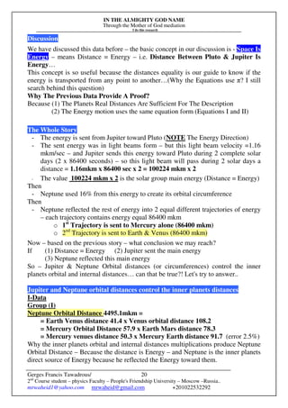 IN THE ALMIGHTY GOD NAME
Through the Mother of God mediation
I do this research
Gerges Francis Tawadrous/
2nd
Course student – physics Faculty – People's Friendship University – Moscow –Russia..
mrwaheid1@yahoo.com mrwaheid@gmail.com +201022532292
20
Discussion
We have discussed this data before – the basic concept in our discussion is - Space Is
Energy – means Distance = Energy – i.e. Distance Between Pluto & Jupiter Is
Energy…
This concept is so useful because the distances equality is our guide to know if the
energy is transported from any point to another…(Why the Equations use π? I still
search behind this question)
Why The Previous Data Provide A Proof?
Because (1) The Planets Real Distances Are Sufficient For The Description
(2) The Energy motion uses the same equation form (Equations I and II)
The Whole Story
- The energy is sent from Jupiter toward Pluto (NOTE The Energy Direction)
- The sent energy was in light beams form – but this light beam velocity =1.16
mkm/sec – and Jupiter sends this energy toward Pluto during 2 complete solar
days (2 x 86400 seconds) – so this light beam will pass during 2 solar days a
distance = 1.16mkm x 86400 sec x 2 = 100224 mkm x 2
- The value 100224 mkm x 2 is the solar group main energy (Distance = Energy)
Then
- Neptune used 16% from this energy to create its orbital circumference
Then
- Neptune reflected the rest of energy into 2 equal different trajectories of energy
– each trajectory contains energy equal 86400 mkm
o 1st
Trajectory is sent to Mercury alone (86400 mkm)
o 2nd
Trajectory is sent to Earth & Venus (86400 mkm)
Now – based on the previous story – what conclusion we may reach?
If (1) Distance = Energy (2) Jupiter sent the main energy
(3) Neptune reflected this main energy
So – Jupiter & Neptune Orbital distances (or circumferences) control the inner
planets orbital and internal distances… can that be true?! Let's try to answer..
Jupiter and Neptune orbital distances control the inner planets distances
I-Data
Group (I)
Neptune Orbital Distance 4495.1mkm =
= Earth Venus distance 41.4 x Venus orbital distance 108.2
= Mercury Orbital Distance 57.9 x Earth Mars distance 78.3
= Mercury venues distance 50.3 x Mercury Earth distance 91.7 (error 2.5%)
Why the inner planets orbital and internal distances multiplications produce Neptune
Orbital Distance – Because the distance is Energy – and Neptune is the inner planets
direct source of Energy because he reflected the Energy toward them.
 