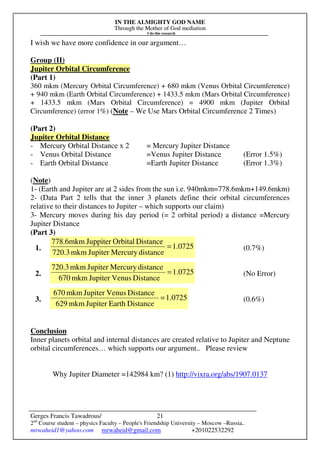IN THE ALMIGHTY GOD NAME
Through the Mother of God mediation
I do this research
Gerges Francis Tawadrous/
2nd
Course student – physics Faculty – People's Friendship University – Moscow –Russia..
mrwaheid1@yahoo.com mrwaheid@gmail.com +201022532292
21
I wish we have more confidence in our argument…
Group (II)
Jupiter Orbital Circumference
(Part 1)
360 mkm (Mercury Orbital Circumference) + 680 mkm (Venus Orbital Circumference)
+ 940 mkm (Earth Orbital Circumference) + 1433.5 mkm (Mars Orbital Circumference)
+ 1433.5 mkm (Mars Orbital Circumference) = 4900 mkm (Jupiter Orbital
Circumference) (error 1%) (Note – We Use Mars Orbital Circumference 2 Times)
(Part 2)
Jupiter Orbital Distance
- Mercury Orbital Distance x 2 = Mercury Jupiter Distance
- Venus Orbital Distance =Venus Jupiter Distance (Error 1.5%)
- Earth Orbital Distance =Earth Jupiter Distance (Error 1.3%)
(Note)
1- (Earth and Jupiter are at 2 sides from the sun i.e. 940mkm=778.6mkm+149.6mkm)
2- (Data Part 2 tells that the inner 3 planets define their orbital circumferences
relative to their distances to Jupiter – which supports our claim)
3- Mercury moves during his day period (= 2 orbital period) a distance =Mercury
Jupiter Distance
(Part 3)
1. 0725.1
distanceMercuryJupitermkm720.3
DistanceOrbitalJuppitermkm6.778
= (0.7%)
2. 1.0725
DistanceVenusJupitermkm670
distanceMercuryJupitermkm720.3
= (No Error)
3. 1.0725
DistanceEarthJupitermkm629
DistanceVenusJupitermkm670
= (0.6%)
Conclusion
Inner planets orbital and internal distances are created relative to Jupiter and Neptune
orbital circumferences… which supports our argument.. Please review
Why Jupiter Diameter =142984 km? (1) http://vixra.org/abs/1907.0137
 