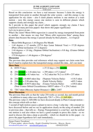 IN THE ALMIGHTY GOD NAME
Through the Mother of God mediation
I do this research
Gerges Francis Tawadrous/
2nd
Course student – physics Faculty – People's Friendship University – Moscow –Russia..
mrwaheid1@yahoo.com mrwaheid@gmail.com +201022532292
3
Based on this conclusion- we have a real treasure- because I claim the energy is
transported from point to another through the solar system – and this energy is my
application for my claim – also I claim planets motions is one motion as a train
motion – now this energy causes one motion is seen in different planets which
supports clearly and strongly my claim…
So I provide in this paper the proof which supports strongly my claims I have
explained in many previous papers- that shows this paper significance
Let's try to prove at one….
What's the claim? Moon Orbit regression is caused by energy transported from point
to another – that means we may find "Moon orbit regression Data" among these
planets data because the energy is passed already by these planets… is it logical
Data
- Moon Orbit Regresses 1.44 Degrees Per Month
- 1.44 degrees x 12 months (327.6 days Lunar Sidereal Year) = 17.28 degrees
(Pluto orbital inclination =17.2 degrees)
- 1.44 degrees = 1.8 deg. (Neptune Orbital Inclination) x 0.8 deg. (Uranus Orbital
Inclination)
- 175.94 degrees x 1.44 degrees = 254 degrees2
Discussion
The previous data provides real references which may support our claim some how
but it's hard to explain how the transported energy created this data…let's see more
More Data
A- 6939.75 days = 27.32 days x 254 months
B- 254 seconds x 1.16 mkm /sec = 295 mkm = (17.2 mkm)2
C- 254 seconds x 0.3 mkm /sec = 76.2 mkm but 76.2 π x 0.99 = 237 mkm
D- 254 days x 0.4665 mkm /day (Neptune Velocity Daily) =118.5 mkm
E- 254 days x 2.58 mkm /day (Earth Velocity Daily) =655.3 mkm
F- 254 days x 0.5875 mkm /day (Uranus Velocity Daily) =149.6 mkm
(Note Uranus Orbital Circumference 180557 mkm = 71 x 254.3 mkm)
G- 720.7 mkm (Mercury Jupiter Distance) = 254 x 2.857
More Discussion
The previous Data tells us that the value 254 works as second, day and month period
– in addition to many other uses (Especially 720.7 = 254 x (1.16/0.406) )
The previous value (1.16/0.406) we have discussed deeply in Pluto Concept motion –
this concept which tells us that –
1 second of light motion causes a planet to move a long 1 solar day – this concept we
have discussed before and we see its application clearly on the using of number 254
in previous data – that tells us – Energy Transportation is a real fact and the unified
one motion is real also where we have a good example to prove this claim – so we
need to discuss this data a deep as possible – which we should do in this paper – to
prove the paper hypotheses let's start immediately…
 