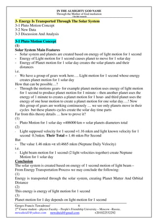 IN THE ALMIGHTY GOD NAME
Through the Mother of God mediation
I do this research
Gerges Francis Tawadrous/
2nd
Course student – physics Faculty – People's Friendship University – Moscow –Russia..
mrwaheid1@yahoo.com mrwaheid@gmail.com +201022532292
6
3- Energy Is Transported Through The Solar System
3-1 Pluto Motion Concept
3-2 New Data
3-3 Discussion And Analysis
3-1 Pluto Motion Concept
(1)
Solar System Main Features
- Solar system and planets are created based on energy of light motion for 1 second
- Energy of Light motion for 1 second causes planet to move for 1 solar day
- Energy of Planet motion for 1 solar day creates the solar planets and their
distances
i.e.
- We have a group of gears work here…. Light motion for 1 second whose energy
creates planet motion for 1 solar day
How that can be possible…?
- Through the motions gears- for example planet motion uses energy of light motion
for 1 second to produce planet motion for 1 minute – then another planet uses the
energy of 1 minute to creates a planet motion for 1 hour- and third planet uses the
energy of one hour motion to create a planet motion for one solar day….! Now
this group of gears are working continuously … we see only planets move in their
cycles but these planets cycles create the solar day time parts
Far from this theory details … how to prove it?
(1)
- Pluto Motion for 1 solar day =406000 km = solar planets diameters total
(2)
- Light supposed velocity for 1 second =1.16 mkm and light known velocity for 1
second 0.3mkm. Their Total = 1.46 mkm Per Second
But
- The value 1.46 mkm =π x0.4665 mkm (Neptune Daily Velocity)
i.e.
- Light beam motion for 1 second (2 light velocities together) create Neptune
Motion for 1 solar day
Conclusion
The solar system is created based on energy of 1 second motion of light beam –
From Energy Transportation Process we may conclude the following:
(1)
Energy is transported through the solar system, creating Planet Matter And Orbital
Distance
(2)
This energy is energy of light motion for 1 second
(3)
Planet motion for 1 day depends on light motion for 1 second
 
