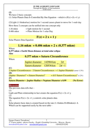 IN THE ALMIGHTY GOD NAME
Through the Mother of God mediation
I do this research
Gerges Francis Tawadrous/
2nd
Course student – physics Faculty – People's Friendship University – Moscow –Russia..
mrwaheid1@yahoo.com mrwaheid@gmail.com +201022532292
7
(2)
We have 2 basic concepts
(1) Solar Planets Data Is Controlled By One Equation – which is (F(z) =2x +1 y)
(2)Light (1.16mkm/sec) motion for 1 second causes planet to move for 1 soalr day
How these 2 concepts can be unified into one concept only
1.16 mkm = light motion for 1 second
0.406 mkm = Pluto Motion for 1 solar Day
F(z) = 2 x + 1 y
Solar Planets Data Equation
1.16 mkm = 0.406 mkm + 2 x (0.377 mkm)
Where
0.377 mkm = Earth Moon distance at total solar eclipse
Also
0.377 mkm = Saturn Circumference
Where
(C)
2 Jupiter Circumferences - 2 Saturn Circumferences = 1 Jupiter Diameter (error 1.3%)
(D)
(Jupiter Diameter)2
+ (Saturn Diameter)2
= (0.5 Saturn Circumference)2
(1.2%)
(F)
Saturn Diameter – Jupiter Radius = Neptune Diameter x 0.99 (No Error)
Discussion
The previous data tells that –
(1)
Light and Pluto relationship in fact creates the equation F(z) = 2x +1 y
(2)
The equation F(z) = 2x +1 y controls solar planets data
(3)
Solar planets basic data is created based on the rate (1.16mkm /0.406mkm)= A
Which can be supported easily by the next table -
12
2
km120536diameterSaturn
km142984diameterJupiter
−
=
π
π
 