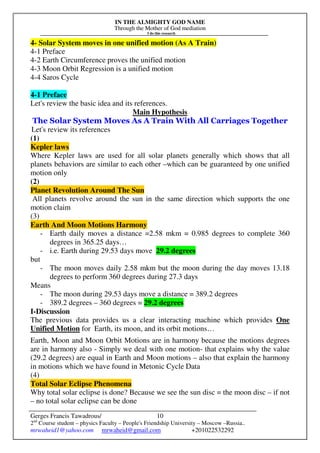 IN THE ALMIGHTY GOD NAME
Through the Mother of God mediation
I do this research
Gerges Francis Tawadrous/
2nd
Course student – physics Faculty – People's Friendship University – Moscow –Russia..
mrwaheid1@yahoo.com mrwaheid@gmail.com +201022532292
10
4- Solar System moves in one unified motion (As A Train)
4-1 Preface
4-2 Earth Circumference proves the unified motion
4-3 Moon Orbit Regression is a unified motion
4-4 Saros Cycle
4-1 Preface
Let's review the basic idea and its references.
Main Hypothesis
The Solar System Moves As A Train With All Carriages Together
Let's review its references
(1)
Kepler laws
Where Kepler laws are used for all solar planets generally which shows that all
planets behaviors are similar to each other –which can be guaranteed by one unified
motion only
(2)
Planet Revolution Around The Sun
All planets revolve around the sun in the same direction which supports the one
motion claim
(3)
Earth And Moon Motions Harmony
- Earth daily moves a distance =2.58 mkm = 0.985 degrees to complete 360
degrees in 365.25 days…
- i.e. Earth during 29.53 days move 29.2 degrees
but
- The moon moves daily 2.58 mkm but the moon during the day moves 13.18
degrees to perform 360 degrees during 27.3 days
Means
- The moon during 29.53 days move a distance = 389.2 degrees
- 389.2 degrees – 360 degrees = 29.2 degrees
I-Discussion
The previous data provides us a clear interacting machine which provides One
Unified Motion for Earth, its moon, and its orbit motions…
Earth, Moon and Moon Orbit Motions are in harmony because the motions degrees
are in harmony also - Simply we deal with one motion- that explains why the value
(29.2 degrees) are equal in Earth and Moon motions – also that explain the harmony
in motions which we have found in Metonic Cycle Data
(4)
Total Solar Eclipse Phenomena
Why total solar eclipse is done? Because we see the sun disc = the moon disc – if not
– no total solar eclipse can be done
 