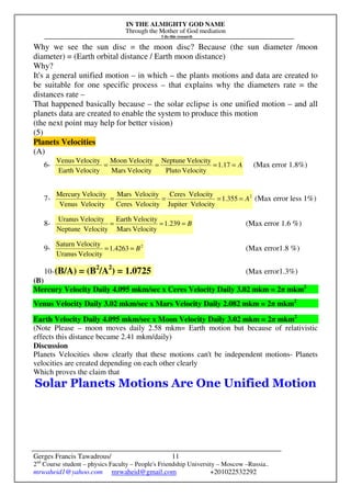 IN THE ALMIGHTY GOD NAME
Through the Mother of God mediation
I do this research
Gerges Francis Tawadrous/
2nd
Course student – physics Faculty – People's Friendship University – Moscow –Russia..
mrwaheid1@yahoo.com mrwaheid@gmail.com +201022532292
11
Why we see the sun disc = the moon disc? Because (the sun diameter /moon
diameter) = (Earth orbital distance / Earth moon distance)
Why?
It's a general unified motion – in which – the plants motions and data are created to
be suitable for one specific process – that explains why the diameters rate = the
distances rate –
That happened basically because – the solar eclipse is one unified motion – and all
planets data are created to enable the system to produce this motion
(the next point may help for better vision)
(5)
Planets Velocities
(A)
6- A==== 17.1
VelocityPluto
VelocityNeptune
VelocityMars
VelocityMoon
VelocityEarth
VelocityVenus
(Max error 1.8%)
7- 2
355.1
VelocityJupiter
VelocityCeres
VelocityCeres
VelocityMars
VelocityVenus
VelocityMercury
A==== (Max error less 1%)
8- B=== 239.1
VelocityMars
VelocityEarth
VelocityNeptune
VelocityUranus
(Max error 1.6 %)
9- 2
4263.1
VelocityUranus
VelocitySaturn
B== (Max error1.8 %)
10-(B/A) = (B2
/A2
) = 1.0725 (Max error1.3%)
(B)
Mercury Velocity Daily 4.095 mkm/sec x Ceres Velocity Daily 3.02 mkm = 2π mkm2
Venus Velocity Daily 3.02 mkm/sec x Mars Velocity Daily 2.082 mkm = 2π mkm2
Earth Velocity Daily 4.095 mkm/sec x Moon Velocity Daily 3.02 mkm = 2π mkm2
(Note Please – moon moves daily 2.58 mkm= Earth motion but because of relativistic
effects this distance became 2.41 mkm/daily)
Discussion
Planets Velocities show clearly that these motions can't be independent motions- Planets
velocities are created depending on each other clearly
Which proves the claim that
Solar Planets Motions Are One Unified Motion
 