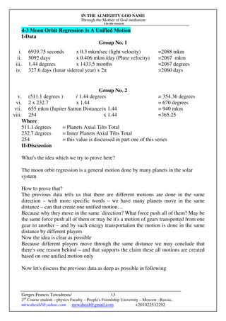 IN THE ALMIGHTY GOD NAME
Through the Mother of God mediation
I do this research
Gerges Francis Tawadrous/
2nd
Course student – physics Faculty – People's Friendship University – Moscow –Russia..
mrwaheid1@yahoo.com mrwaheid@gmail.com +201022532292
13
4-3 Moon Orbit Regression Is A Unified Motion
I-Data
Group No. 1
i. 6939.75 seconds x 0.3 mkm/sec (light velocity) =2088 mkm
ii. 5092 days x 0.406 mkm /day (Pluto velocity) =2067 mkm
iii. 1.44 degrees x 1433.5 months =2067 degrees
iv. 327.6 days (lunar sidereal year) x 2π =2060 days
Group No. 2
v. (511.1 degrees ) / 1.44 degrees = 354.36 degrees
vi. 2 x 232.7 x 1.44 = 670 degrees
vii. 655 mkm (Jupiter Satrun Distance)x 1.44 = 940 mkm
viii. 254 x 1.44 =365.25
Where
511.1 degrees = Planets Axial Tilts Total
232.7 degrees = Inner Planets Axial Tilts Total
254 = this value is discussed in part one of this series
II-Discussion
What's the idea which we try to prove here?
The moon orbit regression is a general motion done by many planets in the solar
system
How to prove that?
The previous data tells us that there are different motions are done in the same
direction – with more specific words – we have many planets move in the same
distance – can that create one unified motion…
Because why they move in the same direction? What force push all of them? May be
the same force push all of them or may be it's a motion of gears transported from one
gear to another – and by such energy transportation the motion is done in the same
distance by different players
Now the idea is clear as possible
Because different players move through the same distance we may conclude that
there's one reason behind – and that supports the claim these all motions are created
based on one unified motion only
Now let's discuss the previous data as deep as possible in following
 