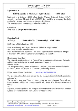 IN THE ALMIGHTY GOD NAME
Through the Mother of God mediation
I do this research
Gerges Francis Tawadrous/
2nd
Course student – physics Faculty – People's Friendship University – Moscow –Russia..
mrwaheid1@yahoo.com mrwaheid@gmail.com +201022532292
14
Equation No. i
6939.75 seconds x 0.3 mkm/sec (light velocity) =2088 mkm
Light moves a distance =2088 mkm (Jupiter Uranus Distance) during 6939.75
seconds – we know Metonic Cycle =6939.75 days and I have suggested that light
motion for 1 second causes planet to move for 1 solar day
The previous data is a simple application for the idea –
Conclusion
2088 mkm is A Light Motion Distance
Equation No. ii
5092 days x 0.406 mkm /day (Pluto velocity) =2067 mkm
2067 mkm =2088 mkm (error 1%)
Pluto move during 5092 days a distance =2088 mkm = light motion !
5092 mkm = Jupiter Pluto Distance
Pluto doesn't see this is a distance – for his it's a period of time and he uses it to pass
a distance = 2088 mkm = light motion during 6939.75 seconds
How to understand that?
The energy is sent from Jupiter to Pluto – if we remember the old stories – Energy is
at Pluto hand basically and he sent it now toward Uranus –
For that reason
The transported energy which is seen as 17.2 degrees (Pluto orbital inclination) will
be sent to Uranus and be seen as 17.2 hours (Uranus Day Period)
Please review Uranus Day Period http://vixra.org/abs/1908.0637
The geometrical mechanism is unclear but the energy is transported and seen in the
data clearly –
The energy is sent from Pluto to Uranus – and we have discussed frequently the
harmony between Pluto and Uranus data which is created from this same transported
energy.
So
Equation (i) and (ii) tell us the energy is transported to Uranus from Pluto and the
light motion will transport it from Uranus to the moon orbit
 