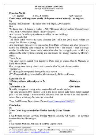 IN THE ALMIGHTY GOD NAME
Through the Mother of God mediation
I do this research
Gerges Francis Tawadrous/
2nd
Course student – physics Faculty – People's Friendship University – Moscow –Russia..
mrwaheid1@yahoo.com mrwaheid@gmail.com +201022532292
15
Equation No. iii
1.44 degrees x 1433.5 months =2067 degrees
Earth moon orbit regresses yearly 19 degrees –means monthly 1.44 degrees
So
During 1433.5 months – the moon orbit will regress 2067 degrees
But
We know that – 1 degree = 1 mkm …Why? Because Mercury orbital Circumference
=360 mkm =360 degrees means 1mkm=1 degree
And because the solar system is one machine (or one building)
We see clearly that
The moon orbit receive the same distance 2067 mkm (or 2088 mkm) where we
accept that distance = energy
And that means the energy is transported from Pluto to Uranus and after the energy
had to use Mercury data to reach to the moon orbit – that means – even if energy
reaches directly from Uranus to the moon orbit – but this energy depends on Mercury
effect on the solar system geometry and that means this energy reaches by Mercury
effect-
That tells us
The same energy started from Jupiter to Pluto then to Uranus then to Mercury to
Earth Moon Orbit
One energy passes many planets and connects all of them to do one motion
That proves
(1st
) Energy is transported through the solar system
(2nd
) Moon orbit Regression is One Motion done by Different Planets
Equation No. iii
327.6 days (lunar sidereal year) x 2π =2060 days
Or
327.6 mkm x 2π =2067 mkm
Now the transported energy to the moon orbit will seen in its data
The same distance 2067 mkm is seen in the moon motion data but in lunar sidereal
year – so the energy is transported in distance form but we see it in time period –
where this is not strange because we know that
Time And Distance Equivalence (Proves) http://vixra.org/abs/1904.0125
Conclusion
(1)
Moon Orbit Regression is One Motion done by Many Planets
(2)
Solar System Motions Are One Unified Motion Done By All Planets – as the train
motion done by all carriages.
(3)
Solar Planets Motions Are Done Based On Light Motion
 