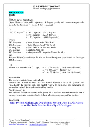 IN THE ALMIGHTY GOD NAME
Through the Mother of God mediation
I do this research
Gerges Francis Tawadrous/
2nd
Course student – physics Faculty – People's Friendship University – Moscow –Russia..
mrwaheid1@yahoo.com mrwaheid@gmail.com +201022532292
16
4-4 Saros Cycle
I-Data
(a)
6585.36 days = Saros Cycle
(Note Please – moon orbit regresses 19 degrees yearly and causes to regress the
calendar 19 days yearly – means 1 day =1 degree)
(b)
6585.36 degrees2
= 232.7 degrees x 28.3 degrees
= 278.4 degrees x 23.6 degrees
= 115.2 degrees x (180 degrees / π)
Where
232.7 degrees = Inner Planets Axial Tilts Total
278.4 degrees = Outer Planets Axial Tilts Total
23.6 degrees = Outer Orbital Inclinations Total
28.3 degrees = Neptune Axial Tilt
115.2 degrees = 90 degrees +25.2 degrees (Mars axial tilt)
But
Shadow Saros Cycle changes its site on Earth during the cycle based on the angle
115.2 degrees.
(c )
Saros Cycle Period 6585.321 days = 241 x 27.32 days (Lunar Sidereal Month)
= 19 x 346.6 days (Nodal Year)
= 223 x 29.53 days (Lunar Synodic Month)
I-Discussion
The previous data tells my claim clearly
Because the planets motions are one unfied motion – so – all planets data
(specifically the motions data) are created relative to each other and depending on
each other – why? Because it's one unified motion
And to support us
The motions themselves cam to us in group No. c to show how these motions are in
harmony which can be created only if these all motions are one unified motion.
Conclusion
Solar System Motions Are One Unified Motion Done By All Planets
– As The Train Motion Done By All Carriages.
 