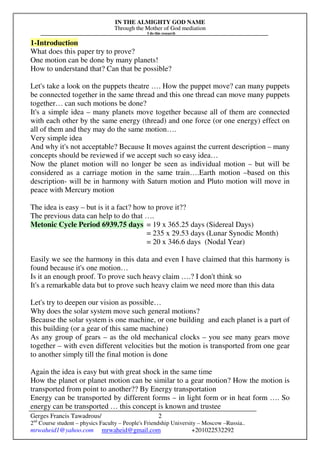 IN THE ALMIGHTY GOD NAME
Through the Mother of God mediation
I do this research
Gerges Francis Tawadrous/
2nd
Course student – physics Faculty – People's Friendship University – Moscow –Russia..
mrwaheid1@yahoo.com mrwaheid@gmail.com +201022532292
2
1-Introduction
What does this paper try to prove?
One motion can be done by many planets!
How to understand that? Can that be possible?
Let's take a look on the puppets theatre …. How the puppet move? can many puppets
be connected together in the same thread and this one thread can move many puppets
together… can such motions be done?
It's a simple idea – many planets move together because all of them are connected
with each other by the same energy (thread) and one force (or one energy) effect on
all of them and they may do the same motion….
Very simple idea
And why it's not acceptable? Because It moves against the current description – many
concepts should be reviewed if we accept such so easy idea…
Now the planet motion will no longer be seen as individual motion – but will be
considered as a carriage motion in the same train….Earth motion –based on this
description- will be in harmony with Saturn motion and Pluto motion will move in
peace with Mercury motion
The idea is easy – but is it a fact? how to prove it??
The previous data can help to do that ….
Metonic Cycle Period 6939.75 days = 19 x 365.25 days (Sidereal Days)
= 235 x 29.53 days (Lunar Synodic Month)
= 20 x 346.6 days (Nodal Year)
Easily we see the harmony in this data and even I have claimed that this harmony is
found because it's one motion…
Is it an enough proof. To prove such heavy claim ….? I don't think so
It's a remarkable data but to prove such heavy claim we need more than this data
Let's try to deepen our vision as possible…
Why does the solar system move such general motions?
Because the solar system is one machine, or one building and each planet is a part of
this building (or a gear of this same machine)
As any group of gears – as the old mechanical clocks – you see many gears move
together – with even different velocities but the motion is transported from one gear
to another simply till the final motion is done
Again the idea is easy but with great shock in the same time
How the planet or planet motion can be similar to a gear motion? How the motion is
transported from point to another?? By Energy transportation
Energy can be transported by different forms – in light form or in heat form …. So
energy can be transported … this concept is known and trustee
 