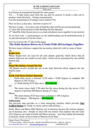 IN THE ALMIGHTY GOD NAME
Through the Mother of God mediation
I do this research
Gerges Francis Tawadrous/
2nd
Course student – physics Faculty – People's Friendship University – Moscow –Russia..
mrwaheid1@yahoo.com mrwaheid@gmail.com +201022532292
3
Can Energy be transported through the solar group?
Yes …. A light beam came from the sun and we receives it inside a solar cell to
produce some electricity – Energy transportation-
Can this transportation of energy causes motion? Yes
Now we have a clear idea – but how to prove it?
We have 2 ideas – if we prove any of both the other will be proved automatically
(1st
idea) The Solar System Is One Building Or One Machine
(2nd
idea)The Solar System moves as a train (all planets move together in one motion)
As we have seen – a good progress in our understanding can be performed easily if
we provide real proves for this claim…
Let's try to prove the 2nd
idea in this paper
The Solar System Moves As A Train With All Carriages Together
We have many references support the one motion claim let's refer to some of them:
(1)
Kepler laws
Where Kepler laws are used for all solar planets generally which shows that all
planets behaviors are similar to each other –which can be guaranteed by one unified
motion only
(2)
Planet Revolution Around The Sun
All planets revolve around the sun in the same direction which supports the one
motion claim
(3)
Earth And Moon Motions Harmony
- Earth daily moves a distance =2.58 mkm = 0.985 degrees to complete 360
degrees in 365.25 days…
- i.e. Earth during 29.53 days move 29.2 degrees
but
- The moon moves daily 2.58 mkm but the moon during the day moves 13.18
degrees to perform 360 degrees during 27.3 days
Means
- The moon during 29.53 days move a distance = 389.2 degrees
- 389.2 degrees – 360 degrees = 29.2 degrees
I-Discussion
The previous data provides us a clear interacting machine which provides One
Unified Motion for Earth, its moon, and its orbit motions…
Earth, Moon and Moon Orbit Motions are in harmony because the motions degrees
are in harmony also - Simply we deal with one motion- that explains why the value
(29.2 degrees) are equal in Earth and Moon motions – also that explain the harmony
in motions which we have found in Metonic Cycle Data
 