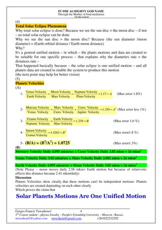 IN THE ALMIGHTY GOD NAME
Through the Mother of God mediation
I do this research
Gerges Francis Tawadrous/
2nd
Course student – physics Faculty – People's Friendship University – Moscow –Russia..
mrwaheid1@yahoo.com mrwaheid@gmail.com +201022532292
4
(4)
Total Solar Eclipse Phenomena
Why total solar eclipse is done? Because we see the sun disc = the moon disc – if not
– no total solar eclipse can be done
Why we see the sun disc = the moon disc? Because (the sun diameter /moon
diameter) = (Earth orbital distance / Earth moon distance)
Why?
It's a general unified motion – in which – the plants motions and data are created to
be suitable for one specific process – that explains why the diameters rate = the
distances rate –
That happened basically because – the solar eclipse is one unified motion – and all
planets data are created to enable the system to produce this motion
(the next point may help for better vision)
(5)
Planets Velocities
(A)
1- A==== 17.1
VelocityPluto
VelocityNeptune
VelocityMars
VelocityMoon
VelocityEarth
VelocityVenus
(Max error 1.8%)
2- 2
355.1
VelocityJupiter
VelocityCeres
VelocityCeres
VelocityMars
VelocityVenus
VelocityMercury
A==== (Max error less 1%)
3- B=== 239.1
VelocityMars
VelocityEarth
VelocityNeptune
VelocityUranus
(Max error 1.6 %)
4- 2
4263.1
VelocityUranus
VelocitySaturn
B== (Max error1.8 %)
5- (B/A) = (B2
/A2
) = 1.0725 (Max error1.3%)
(B)
Mercury Velocity Daily 4.095 mkm/sec x Ceres Velocity Daily 3.02 mkm = 2π mkm2
Venus Velocity Daily 3.02 mkm/sec x Mars Velocity Daily 2.082 mkm = 2π mkm2
Earth Velocity Daily 4.095 mkm/sec x Moon Velocity Daily 3.02 mkm = 2π mkm2
(Note Please – moon moves daily 2.58 mkm= Earth motion but because of relativistic
effects this distance became 2.41 mkm/daily)
Discussion
Planets Velocities show clearly that these motions can't be independent motions- Planets
velocities are created depending on each other clearly
Which proves the claim that
Solar Planets Motions Are One Unified Motion
 