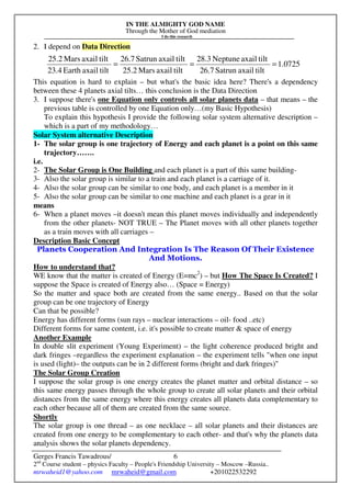 IN THE ALMIGHTY GOD NAME
Through the Mother of God mediation
I do this research
Gerges Francis Tawadrous/
2nd
Course student – physics Faculty – People's Friendship University – Moscow –Russia..
mrwaheid1@yahoo.com mrwaheid@gmail.com +201022532292
6
2. I depend on Data Direction
This equation is hard to explain – but what's the basic idea here? There's a dependency
between these 4 planets axial tilts… this conclusion is the Data Direction
3. I suppose there's one Equation only controls all solar planets data – that means – the
previous table is controlled by one Equation only…(my Basic Hypothesis)
To explain this hypothesis I provide the following solar system alternative description –
which is a part of my methodology…
Solar System alternative Description
1- The solar group is one trajectory of Energy and each planet is a point on this same
trajectory…….
i.e.
2- The Solar Group is One Building and each planet is a part of this same building-
3- Also the solar group is similar to a train and each planet is a carriage of it.
4- Also the solar group can be similar to one body, and each planet is a member in it
5- Also the solar group can be similar to one machine and each planet is a gear in it
means
6- When a planet moves –it doesn't mean this planet moves individually and independently
from the other planets- NOT TRUE – The Planet moves with all other planets together
as a train moves with all carriages –
Description Basic Concept
Planets Cooperation And Integration Is The Reason Of Their Existence
And Motions.
How to understand that?
WE know that the matter is created of Energy (E=mc2
) – but How The Space Is Created? I
suppose the Space is created of Energy also… (Space = Energy)
So the matter and space both are created from the same energy.. Based on that the solar
group can be one trajectory of Energy
Can that be possible?
Energy has different forms (sun rays – nuclear interactions – oil- food ..etc)
Different forms for same content, i.e. it's possible to create matter & space of energy
Another Example
In double slit experiment (Young Experiment) – the light coherence produced bright and
dark fringes –regardless the experiment explanation – the experiment tells "when one input
is used (light)– the outputs can be in 2 different forms (bright and dark fringes)"
The Solar Group Creation
I suppose the solar group is one energy creates the planet matter and orbital distance – so
this same energy passes through the whole group to create all solar planets and their orbital
distances from the same energy where this energy creates all planets data complementary to
each other because all of them are created from the same source.
Shortly
The solar group is one thread – as one necklace – all solar planets and their distances are
created from one energy to be complementary to each other- and that's why the planets data
analysis shows the solar planets dependency.
0725.1
tiltaxailSatrun26.7
tiltaxailNeptune28.3
tiltaxailMars25.2
tiltaxailSatrun26.7
tiltaxailEarth23.4
tiltaxailMars25.2
===
 