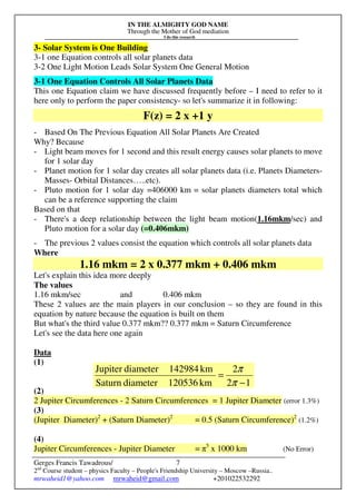IN THE ALMIGHTY GOD NAME
Through the Mother of God mediation
I do this research
Gerges Francis Tawadrous/
2nd
Course student – physics Faculty – People's Friendship University – Moscow –Russia..
mrwaheid1@yahoo.com mrwaheid@gmail.com +201022532292
7
3- Solar System is One Building
3-1 one Equation controls all solar planets data
3-2 One Light Motion Leads Solar System One General Motion
3-1 One Equation Controls All Solar Planets Data
This one Equation claim we have discussed frequently before – I need to refer to it
here only to perform the paper consistency- so let's summarize it in following:
F(z) = 2 x +1 y
- Based On The Previous Equation All Solar Planets Are Created
Why? Because
- Light beam moves for 1 second and this result energy causes solar planets to move
for 1 solar day
- Planet motion for 1 solar day creates all solar planets data (i.e. Planets Diameters-
Masses- Orbital Distances…..etc).
- Pluto motion for 1 solar day =406000 km = solar planets diameters total which
can be a reference supporting the claim
Based on that
- There's a deep relationship between the light beam motion(1.16mkm/sec) and
Pluto motion for a solar day (=0.406mkm)
- The previous 2 values consist the equation which controls all solar planets data
Where
1.16 mkm = 2 x 0.377 mkm + 0.406 mkm
Let's explain this idea more deeply
The values
1.16 mkm/sec and 0.406 mkm
These 2 values are the main players in our conclusion – so they are found in this
equation by nature because the equation is built on them
But what's the third value 0.377 mkm?? 0.377 mkm = Saturn Circumference
Let's see the data here one again
Data
(1)
(2)
2 Jupiter Circumferences - 2 Saturn Circumferences = 1 Jupiter Diameter (error 1.3%)
(3)
(Jupiter Diameter)2
+ (Saturn Diameter)2
= 0.5 (Saturn Circumference)2
(1.2%)
(4)
Jupiter Circumferences - Jupiter Diameter = π5
x 1000 km (No Error)
12
2
km120536diameterSaturn
km142984diameterJupiter
−
=
π
π
 