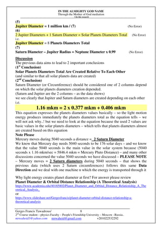 IN THE ALMIGHTY GOD NAME
Through the Mother of God mediation
I do this research
Gerges Francis Tawadrous/
2nd
Course student – physics Faculty – People's Friendship University – Moscow –Russia..
mrwaheid1@yahoo.com mrwaheid@gmail.com +201022532292
8
(5)
Jupiter Diameter = 1 million km / (7) (No Error)
(6)
2 Jupiter Diameters + 1 Saturn Diameter = Solar Planets Diameters Total (No Error)
i.e.
Jupiter Diameter = 8 Planets Diameters Total
(7)
Saturn Diameter – Jupiter Radius = Neptune Diameter x 0.99 (No Error)
Discussion
The previous data aims to lead to 2 important conclusions
(1st
Conclusion)
Solar Planets Diameters Total Are Created Relative To Each Other
(and similar to that all solar planets data are created)
(2nd
Conclusion)
Saturn Diameter (or Circumference) should be considered one of 2 columns depend
on which the solar planets diameters creation depended.
(Saturn and Jupiter are the 2 columns – as the data shows)
we see clearly that Jupiter and Saturn diameters are created depending on each other
i.e.
1.16 mkm = 2 x 0.377 mkm + 0.406 mkm
This equation expresses the planets diameters values basically – so the light motion
energy produces immediately the planets diameters total as the equation tells – we
will not ask why..! but we need to look at the equation because the used 2 values are
basic values in the solar planets diameters – which tells that planets diameters almost
are created based on this equation
Note Please
Mercury moves during 5040 seconds a distance = 2 Saturn Diameter
We know that Mercury day needs 5040 seconds to be 176 solar days – and we know
that the value 5040 seconds is the main value in the solar system because (5040
seconds x 1.16 mkm/sec = 5846.4 mkm = Mercury Pluto Distance) – and many other
discussions concerned the value 5040 seconds we have discussed – PLEASE NOTE
– Mercury moves = 2 Saturn diameters during 5040 seconds – that shows the
previous data (which uses 2 Saturn circumferences) follows this same Data
Direction and we deal with one machine n which the energy is transported through it
Why light energy creates planet diameter at first? For answer please review
Planet Diameter & Orbital Distance Relationship (A Theoretical Analysis)
https://www.academia.edu/40185802/Planet_Diameter_and_Orbital_Distance_Relationship_A_The
oretical_Analysis_
or
https://www.slideshare.net/Gergesfrancis/planet-diameter-orbital-distance-relationship-a-
theoretical-analysis
 