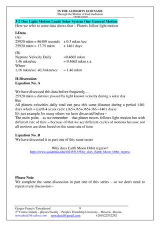 IN THE ALMIGHTY GOD NAME
Through the Mother of God mediation
I do this research
Gerges Francis Tawadrous/
2nd
Course student – physics Faculty – People's Friendship University – Moscow –Russia..
mrwaheid1@yahoo.com mrwaheid@gmail.com +201022532292
9
3-2 One Light Motion Leads Solar System One General Motion
Here we refer to some data shows that – Planets follow light motion
I-Data
(A)
25920 mkm = 86400 seconds x 0.3 mkm /sec
25920 mkm = 17.75 mkm x 1461 days
(B)
Neptune Velocity Daily =0.4665 mkm
1.46 mkm/sec = 0.4665 mkm x π
Where
1.16 mkm/sec +0.3mkm/sec = 1.46 mkm
II-Discussion
Equation No. A
We have discussed this data before frequently …
25920 mkm a distance passed by light known velocity during a solar day
But
All planets velocities daily total can pass this same distance during a period 1461
days which = Earth 4 years cycle (365+365+365+366 =1461 days)
It's just example for many others we have discussed before –
The main point – as we remember – that planet moves follows light motion but with
different rate of time – because of that we see different cycles of motions because not
all motions are done based on the same rate of time
Equation No. B
We have discussed it in part one of this same series
Why does Earth Moon Orbit regress?
https://www.academia.edu/40245513/Why_does_Earth_Moon_Orbit_regress
Please Note
We complete the same discussion in part one of this series – so we don't need to
repeat every discussion –
 