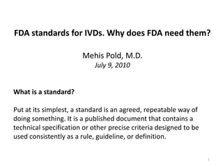 FDA standards for IVDs. Why does FDA need them?

                       Mehis Pold, M.D.
                            July 9, 2010


What is a standard?

Put at its simplest, a standard is an agreed, repeatable way of
doing something. It is a published document that contains a
technical specification or other precise criteria designed to be
used consistently as a rule, guideline, or definition.

                                                                   1
 