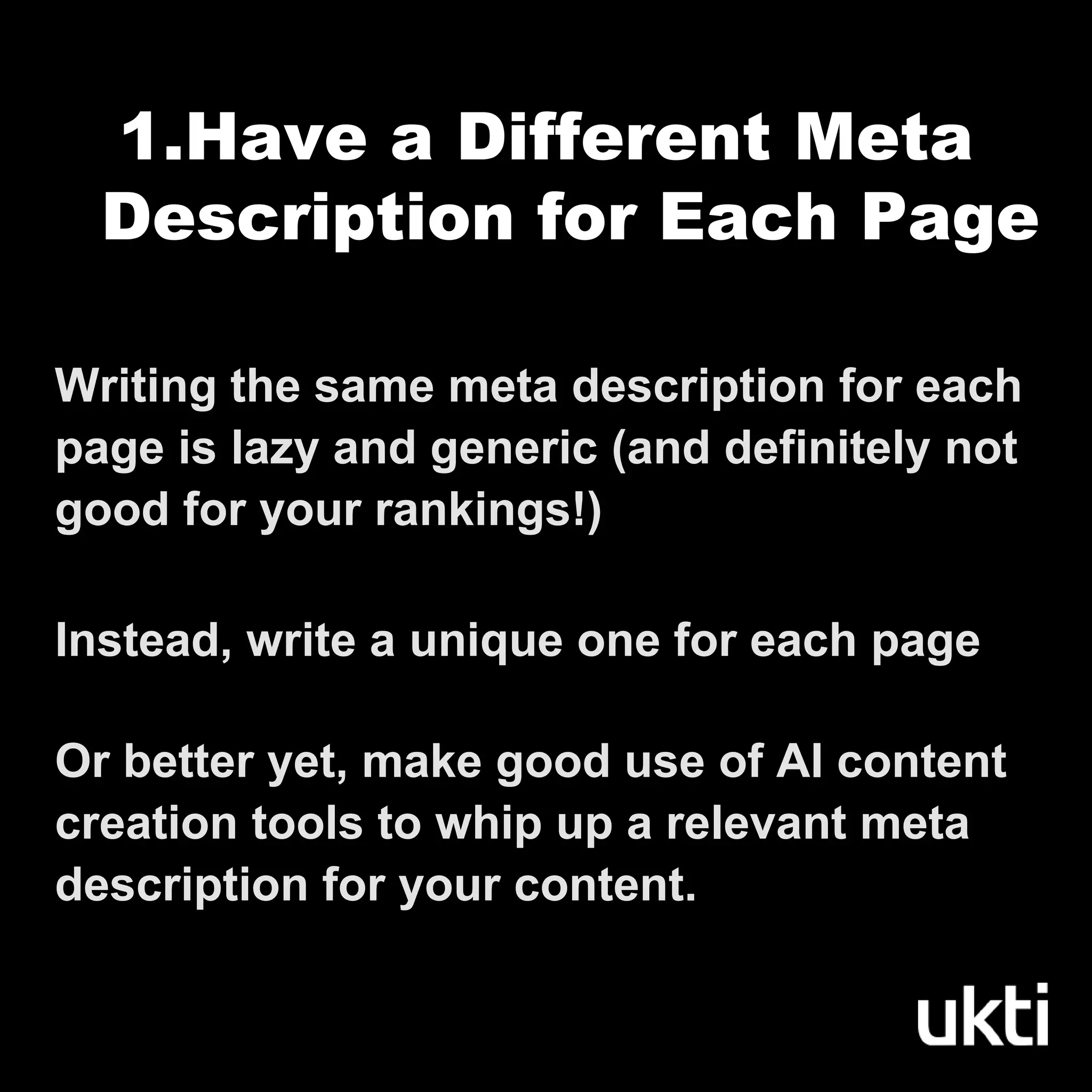 Writing the same meta description for each
page is lazy and generic (and definitely not
good for your rankings!)
Instead, write a unique one for each page
Or better yet, make good use of AI content
creation tools to whip up a relevant meta
description for your content.
1.Have a Different Meta
Description for Each Page
 